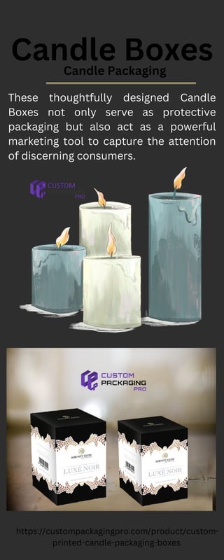 Candle Boxes
Candle Packaging
These thoughtfully designed Candle
Boxes not only serve as protective
packaging but also act as a powerful
marketing tool to capture the attention
of discerning consumers.
https://custompackagingpro.com/product/custom-
printed-candle-packaging-boxes
 