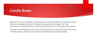 Candle Boxes
Beyond their role as relaters, candle boxes function as protectors of delicate beauty,
donation essential protection throughout transport and storage. Yet, their
consequence extends further, acting as silent sponsors for the candles they shelter.
Through premeditated branding and charming visuals, these boxes become strong
marketing tools, attractive consumers and development product loyalty.
 