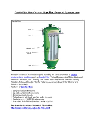 Candle Filter Manufacturer, Supplier |Gurgaon| @0124-4700800




Mectech Systems is manufacturing and exporting the various varieties of filtration
equipment and machines such as Candle Filter, Vertical Pressure Leaf Filter, Horizontal
Pressure Leaf Filter, Self Cleaning Disk Filters, and Safety Filters for Fine & Shining
Filtration, Pulse Jet Candle Filter for Polishing, Automatic Brush Filter Strainer and
Filtration technology.
Features of Candle Filter:




For More Details about Candle Filter Please Visit:
http://mectechfilters.co.in/Candle-Filter.html
 