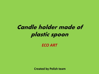 Candle holder made of
plastic spoon
ECO ART
Created by Polish team
 