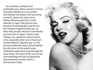      Sex symbols; confident and undeniably sexy. Many women in history have been labeled as a sex-symbol and Playboy has helped with launching women's careers for many years. Marilyn Monroe posed for a nude calendar in 1949. That picture soon became the photograph used for the first Playboy magazine (Doll, par. 3). After that, people refused to see Marilyn as more than an object. Marilyn said, "Being a sex-symbol is a heavy load to carry, especially when one is tired, hurt and bewildered" (Quotes, par. 7). The pressure definitely took a toll on Marilyn but she never let the public know. Celebrities today have to go through the same thing. The stress to be sexy can be overwhelming and lead to depression and sometimes suicide, which is still common today.