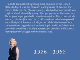      Suicide seems like it's getting more common in the United States today. It was the eleventh leading cause of death in the United States in 2001 (Caruso, par. 5). Marilyn Monroe's death was tragic and unfortunately, many other people suffer the same fate. About 30,000 people died in 2001 from suicide. That's one suicide every 17 minutes (Caruso, par. 1). Although decades have passed since Marilyn's infamous suicide, other celebrities have suffered the same fate. Legends such as Janis Joplin and Kurt Cobain also took their own lives. Suicide is a persistent problem and it affects many people of all ages in the United States.1926 - 1962