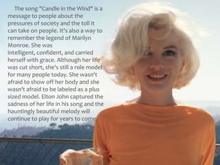      The song "Candle in the Wind" is a message to people about the pressures of society and the toll it can take on people. It's also a way to remember the legend of Marilyn Monroe. She was intelligent, confident, and carried herself with grace. Although her life was cut short, she's still a role model for many people today. She wasn't afraid to show off her body and she wasn't afraid to be labeled as a plus sized model. Elton John captured the sadness of her life in his song and the hauntingly beautiful melody will continue to play for years to come.