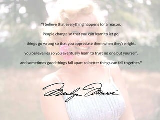 "I believe that everything happens for a reason. People change so that you can learn to let go, things go wrong so that you appreciate them when they’re right, you believe lies so you eventually learn to trust no one but yourself, and sometimes good things fall apart so better things can fall together." 