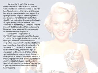           She was the "it girl". The woman everyone wanted to know about. Women wanted to be her and men wanted to be with her. Magazines raved her name and flaunted her sexy pictures every chance they got. The spotlight shined brighter on her angel face and exploited her all the more as her fame steadily rose to the top. She seemed to have it all, right? Wrong. Marilyn Monroe's life consisted of more than just fame and fortune. Beneath that bleach blond hair and stunning blue eyes, there was a real live person dying to be seen as something more.          Elton John's song "Candle in the Wind", first released in 1973 (Candle, par. 5), tells of the struggle Marilyn Monroe faced throughout her life. She lived in a world of "perfect housewives" who stayed at home and cooked and cleaned for their families (A Woman's, p. 1).  While all of America fell in love with her acting, she fell into a pit of depression and loneliness. She had affairs with political super powers, went through a short period of institutionalization, and had a major pill problem which eventually led to her death in 1962 (Pollick, par. 1-5). Elton John wanted to honor Marilyn Monroe's legacy. He captivated her seclusion in this beautifully haunting song.