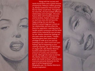 Along with her success and newly found fame came a great amount of heartache. Without a father growing up, Marilyn looked for men to love her like her father would have. Throughout her short life, she had multiple different relationships and marriages. She even had an affair with President Kennedy and his brother, Robert. (Pollick, par. 5). Each love story did not have the happy ending she was desiring. Marilyn's sexual image put a strain on her relationships and was often the blame for separation. Learning how to handle society's pressures and the harsh reality of this material life was not easy for her. Marilyn shared her feelings on this topic when she stated, " People... feel fame gives them some kind of privilege to walk up to you and say anything to you- and it won't hurt your feelings- like its happening to your clothing" (Quotes, par. 24). Shockingly, on August 5th, 1962 Marilyn Monroe buckled underneath the constant pressure of society and committed suicide. Although she chose to end her life, Marilyn Monroe is still today a great role model to those "who strive to overcome personal obstacles for the goal of achieving greatness” (Biography, par. 15). Marilyn Monroe is truly an inspiration.