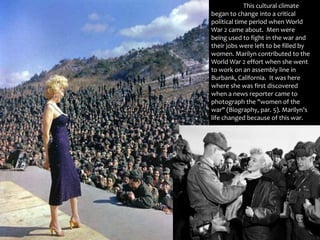 	This cultural climate began to change into a critical political time period when World War 2 came about.  Men were being used to fight in the war and their jobs were left to be filled by women. Marilyn contributed to the World War 2 effort when she went to work on an assembly line in Burbank, California.  It was here where she was first discovered when a news reporter came to photograph the "women of the war" (Biography, par. 5). Marilyn’s life changed because of this war. 