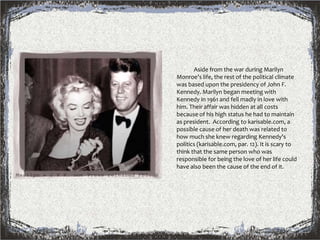              Aside from the war during Marilyn Monroe's life, the rest of the political climate was based upon the presidency of John F. Kennedy. Marilyn began meeting with Kennedy in 1961 and fell madly in love with him. Their affair was hidden at all costs because of his high status he had to maintain as president.  According to karisable.com, a possible cause of her death was related to how much she knew regarding Kennedy's politics (karisable.com, par. 12). It is scary to think that the same person who was responsible for being the love of her life could have also been the cause of the end of it.