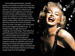       In the Hollywood industry, scandal, gossip, and suicide are quite common. Not much has changed since the rise of Marilyn Monroe. The paparazzi is infamous for harassment and magazines are notorious for their slander. Britney Spears, a train wreck of a celebrity, is constantly in the media. According to suite101.com, Britney Spears makes deals with the paparazzi and tells them where she will be at certain times. In return, she gets a cut of the sales for certain magazines (Gilbert, par. 5). People today can get famous for anything, even bad things. They often buy publicity to get their ten minutes of fame. It's said that paparazzi shouldn't be punished for their actions because celebrities seek them out (Gilbert, par. 5). A good example of celebrities who chase the press are Heidi Montag and Spencer Pratt. Many celebrities today are desperate for fame while Marilyn Monroe was trying to get away from the spotlight.