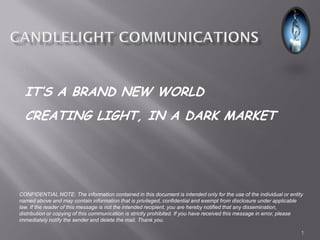 IT’S A BRAND NEW WORLD
  CREATING LIGHT, IN A DARK MARKET




CONFIDENTIAL NOTE: The information contained in this document is intended only for the use of the individual or entity
named above and may contain information that is privileged, confidential and exempt from disclosure under applicable
law. If the reader of this message is not the intended recipient, you are hereby notified that any dissemination,
distribution or copying of this communication is strictly prohibited. If you have received this message in error, please
immediately notify the sender and delete the mail. Thank you.

                                                                                                                       1
 