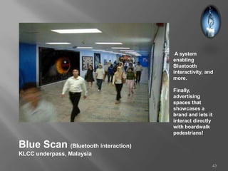 A system
                                    enabling
                                    Bluetooth
                                    interactivity, and
                                    more.

                                    Finally,
                                    advertising
                                    spaces that
                                    showcases a
                                    brand and lets it
                                    interact directly
                                    with boardwalk
                                    pedestrians!

Blue Scan (Bluetooth interaction)
KLCC underpass, Malaysia

                                                     43
 