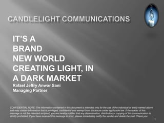 IT’S A
  BRAND
  NEW WORLD
  CREATING LIGHT, IN
  A DARK MARKET
  Rafael Jeffry Anwar Sani
  Managing Partner



CONFIDENTIAL NOTE: The information contained in this document is intended only for the use of the individual or entity named above
and may contain information that is privileged, confidential and exempt from disclosure under applicable law. If the reader of this
message is not the intended recipient, you are hereby notified that any dissemination, distribution or copying of this communication is
strictly prohibited. If you have received this message in error, please immediately notify the sender and delete the mail. Thank you.
                                                                                                                                          1
 