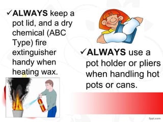 ALWAYS keep a
pot lid, and a dry
chemical (ABC
Type) fire
extinguisher
handy when
heating wax.
ALWAYS use a
pot holder or pliers
when handling hot
pots or cans.
 