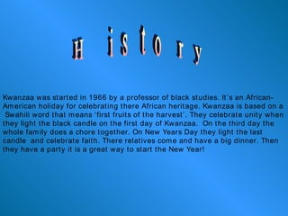 History Kwanzaa was started in 1966 by a professor of black studies. It’s an African-American holiday for celebrating there African heritage. Kwanzaa is based on a  Swahili word that means ‘first fruits of the harvest’. They celebrate unity when they light the black candle on the first day of Kwanzaa.  On the third day the whole family does a chore together. On New Years Day they light the last candle  and celebrate faith. There relatives come and have a big dinner. Then they have a party it is a great way to start the New Year! 