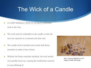 The Wick of a Candle
 A candle maintains a flame by having an embedded
wick in the wax.
 The wick must be embedded in the candle so that the
wax can vaporize at a constant and slow rate.
 The candle wick is braided and coated with flame
retardant to make it burn slower.
 Without the flame retardant methods, the wick would
very quickly burn out, causing the combustion reaction
to cease (Rohrig 5).
http://www.candlechem.com/i
mages/Candle_Wicks.jpg
 