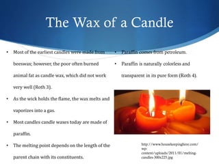 The Wax of a Candle
http://www.housekeepinghere.com/
wp-
content/uploads/2011/01/melting-
candles-300x225.jpg
• Most of the earliest candles were made from
beeswax; however, the poor often burned
animal fat as candle wax, which did not work
very well (Roth 3).
• As the wick holds the flame, the wax melts and
vaporizes into a gas.
• Most candles candle waxes today are made of
paraffin.
• The melting point depends on the length of the
parent chain with its constituents.
• Paraffin comes from petroleum.
• Paraffin is naturally colorless and
transparent in its pure form (Roth 4).
 