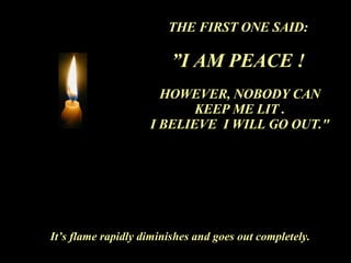 THE FIRST ONE SAID:  ” I AM PEACE !   HOWEVER, NOBODY CAN KEEP ME LIT . I BELIEVE  I WILL GO OUT." It’s flame rapidly diminishes and goes out completely. 