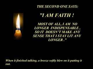 THE SECOND ONE SAYS: ” I AM FAITH !  MOST OF ALL, I AM  NO LONGER  INDISPENSABLE , SO IT  DOESN’T MAKE ANY SENSE THAT I STAY LIT ANY  LONGER ." When it finished talking, a breeze softly blew on it putting it out. 