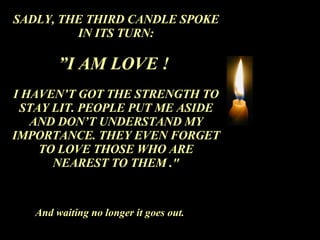 SADLY, THE THIRD CANDLE SPOKE IN ITS TURN: ” I AM LOVE !  I HAVEN’T GOT THE STRENGTH TO STAY LIT. PEOPLE PUT ME ASIDE AND DON’T UNDERSTAND MY IMPORTANCE. THEY EVEN FORGET TO LOVE THOSE WHO ARE NEAREST TO THEM ." And waiting no longer it goes out. 