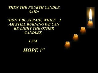 THEN THE FOURTH CANDLE SAID: ” DON’T BE AFRAID, WHILE  I AM STILL BURNING WE CAN RE-LIGHT THE OTHER CANDLES,  I AM  HOPE !" 