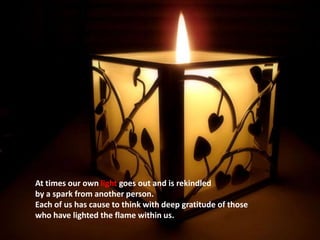 At times our own light goes out and is rekindled by a spark from another person.Each of us has cause to think with deep gratitude of those who have lighted the flame within us.