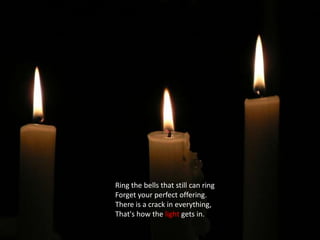 Ring the bells that still can ringForget your perfect offering.There is a crack in everything,That's how the light gets in.