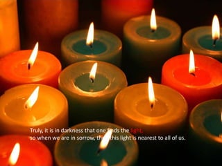 Truly, it is in darkness that one finds the light, so when we are in sorrow, then this light is nearest to all of us.