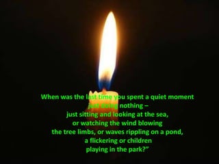 When was the last time you spent a quiet moment just doing nothing – just sitting and looking at the sea, or watching the wind blowing the tree limbs, or waves rippling on a pond, a flickering or children playing in the park?”