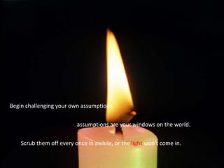 Begin challenging your own assumptions.  assumptions are your windows on the world. Scrub them off every once in awhile, or the light won't come in.  