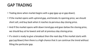 GAP TRADING
• Trading done when market begins with a gap (gap up or gap down).
• If the market opens with uptrend gap, and breaks its opening price, we should
short sell, and buy back when it reaches to pervious day closing price.
• And If the market opens with down trend gap and goes below the closing price,
we should buy at he lowest and sell at previous day closing price.
• If a stock is ready to give a breakout then the next day if the market starts with
gap (up/down) then there is a high chance that it can continue the trend without
filling the particular gap.
 
