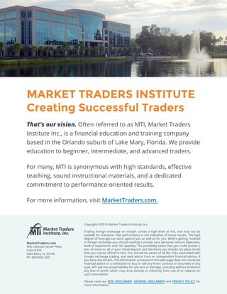 MARKET TRADERS INSTITUTE
Creating Successful Traders
That’s our vision. Often referred to as MTI, Market Traders
Institute Inc., is a financial education and training company
based in the Orlando suburb of Lake Mary, Florida. We provide
education to beginner, intermediate, and advanced traders.
For many, MTI is synonymous with high standards, effective
teaching, sound instructional materials, and a dedicated
commitment to performance-oriented results.
For more information, visit MarketTraders.com.
Copyright ©2015 Market Traders Institute, Inc.
Trading foreign exchange on margin carries a high level of risk, and may not be
suitable for everyone. Past performance is not indicative of future results. The high
degree of leverage can work against you as well as for you. Before getting involved
in foreign exchange you should carefully consider your personal venture objectives,
level of experience, and risk appetite. The possibility exists that you could sustain a
loss of some or all of your initial deposit and therefore you should not place funds
that you cannot afford to lose. You should be aware of all the risks associated with
foreign exchange trading, and seek advice from an independent financial advisor if
you have any doubts. The information contained in this web page does not constitute
financial advice or a solicitation to buy or sell any Forex contract or securities of any
type. MTI will not accept liability for any loss or damage, including without limitation
any loss of profit, which may arise directly or indirectly from use of or reliance on
such information.
Please read our RISK DISCLAIMER, GENERAL DISCLAIMER and PRIVACY POLICY for
more information.
MarketTraders.com
400 Colonial Center Pkwy
Suite #350
Lake Mary, FL 32746
Ph: 800-866-7431
 