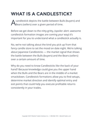 Copyright ©2015 Market Traders Institute, Inc. | 1-800-866-7431 | MarketTraders.com
WHAT IS A CANDLESTICK?
Acandlestick depicts the battle between Bulls (buyers) and
Bears (sellers) over a given period of time.
Before we get down to the nitty-gritty, (spoiler alert: awesome
candlestick formation images are coming your way) it’s
important for you to understand what a candlestick actually is.
No, we’re not talking about the kind you pick up from that
fancy candle store to set the mood on date night. We’re talking
about Japanese Candlesticks — the market signal that shows
the battle between the Bulls (buyers) and the Bears (sellers)
over a certain amount of time.
Why do you need to know Candlesticks like the back of your
hand? Because knowledge could give you the upper hand
when the Bulls and the Bears are in the middle of a market
smackdown. Candlestick formations allow you to find setups,
determine market direction and identify optimal entry and
exit points that could help you execute profitable returns
consistently in your trades.
 