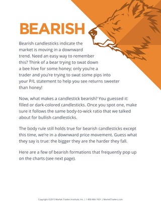 Copyright ©2015 Market Traders Institute, Inc. | 1-800-866-7431 | MarketTraders.com
BEARISH
Bearish candlesticks indicate the
market is moving in a downward
trend. Need an easy way to remember
this? Think of a bear trying to swat down
a bee hive for some honey; only you’re a
trader and you’re trying to swat some pips into
your P/L statement to help you see returns sweeter
than honey!
Now, what makes a candlestick bearish? You guessed it:
filled or dark-colored candlesticks. Once you spot one, make
sure it follows the same body-to-wick ratio that we talked
about for bullish candlesticks.
The body rule still holds true for bearish candlesticks except
this time, we’re in a downward price movement. Guess what
they say is true: the bigger they are the harder they fall.
Here are a few of bearish formations that frequently pop up
on the charts (see next page).
 