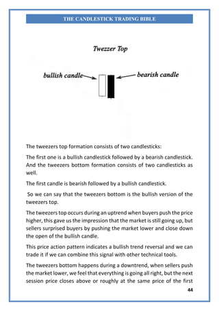 44
THE CANDLESTICK TRADING BIBLE
The tweezers top formation consists of two candlesticks:
The first one is a bullish candlestick followed by a bearish candlestick.
And the tweezers bottom formation consists of two candlesticks as
well.
The first candle is bearish followed by a bullish candlestick.
So we can say that the tweezers bottom is the bullish version of the
tweezers top.
The tweezers top occurs during an uptrend when buyers push the price
higher, this gave us the impression that the market is still going up, but
sellers surprised buyers by pushing the market lower and close down
the open of the bullish candle.
This price action pattern indicates a bullish trend reversal and we can
trade it if we can combine this signal with other technical tools.
The tweezers bottom happens during a downtrend, when sellers push
the market lower, we feel that everything is going all right, but the next
session price closes above or roughly at the same price of the first
 