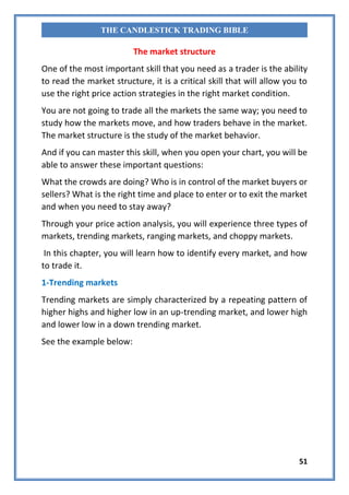 51
THE CANDLESTICK TRADING BIBLE
The market structure
One of the most important skill that you need as a trader is the ability
to read the market structure, it is a critical skill that will allow you to
use the right price action strategies in the right market condition.
You are not going to trade all the markets the same way; you need to
study how the markets move, and how traders behave in the market.
The market structure is the study of the market behavior.
And if you can master this skill, when you open your chart, you will be
able to answer these important questions:
What the crowds are doing? Who is in control of the market buyers or
sellers? What is the right time and place to enter or to exit the market
and when you need to stay away?
Through your price action analysis, you will experience three types of
markets, trending markets, ranging markets, and choppy markets.
In this chapter, you will learn how to identify every market, and how
to trade it.
1-Trending markets
Trending markets are simply characterized by a repeating pattern of
higher highs and higher low in an up-trending market, and lower high
and lower low in a down trending market.
See the example below:
 