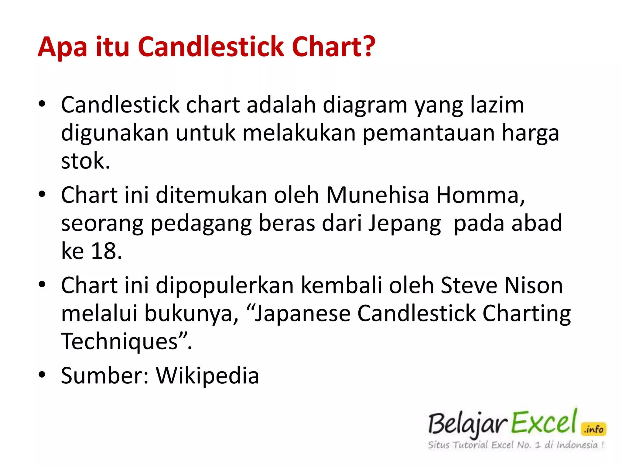 Apa itu Candlestick Chart?
• Candlestick chart adalah diagram yang lazim
digunakan untuk melakukan pemantauan harga
saham.
• Chart ini ditemukan oleh Munehisa Homma,
seorang pedagang beras dari Jepang pada abad
ke 18.
• Chart ini dipopulerkan kembali oleh Steve Nison
melalui bukunya, “Japanese Candlestick Charting
Techniques”.
• Sumber: Wikipedia

 