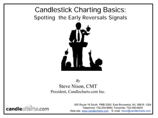 Candlestick Charting Basics: 
Spotting the Early Reversals Signals 
By 
Steve Nison, CMT 
President, Candlecharts.com Inc. 
555 Route 18 South PMB 2000 East Brunswick, NJ 08816 USA 
Telephone: 732-254-8660 Facsimile: 732-390-6625 
Web site: www.candlecharts.com E–mail: nison@candlecharts.com 
 