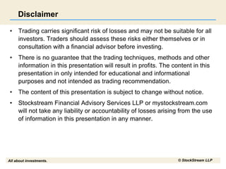 All about investments. © StockStream LLP
Disclaimer
• Trading carries significant risk of losses and may not be suitable for all
investors. Traders should assess these risks either themselves or in
consultation with a financial advisor before investing.
• There is no guarantee that the trading techniques, methods and other
information in this presentation will result in profits. The content in this
presentation in only intended for educational and informational
purposes and not intended as trading recommendation.
• The content of this presentation is subject to change without notice.
• Stockstream Financial Advisory Services LLP or mystockstream.com
will not take any liability or accountability of losses arising from the use
of information in this presentation in any manner.
 