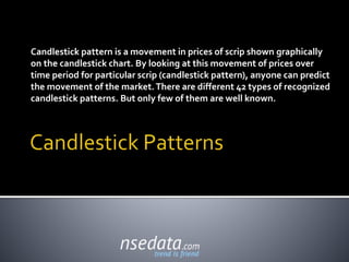Candlestick pattern is a movement in prices of scrip shown graphically
on the candlestick chart. By looking at this movement of prices over
time period for particular scrip (candlestick pattern), anyone can predict
the movement of the market.There are different 42 types of recognized
candlestick patterns. But only few of them are well known.
 