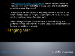  The hanging man candle stick pattern is just like hammer formation.
Patterns occur mainly at the top of the up trend and it indicates the
potential reversal down trend.
 Hanging man pattern is same as hammer pattern this pattern occurs
when open low close are roughly the same price.There is a long wick
which is two times longer than body part.
 When the high and open prices are same, a bearish hanging man
pattern is formed and when the high and close prices are same bullish
hanging man pattern is formed.
http://www.nsedata.com Mobile No: 07405200012
 