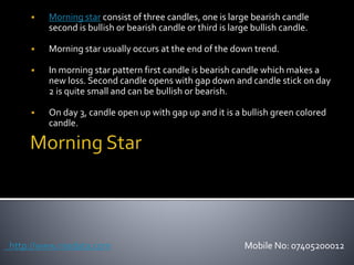  Morning star consist of three candles, one is large bearish candle
second is bullish or bearish candle or third is large bullish candle.
 Morning star usually occurs at the end of the down trend.
 In morning star pattern first candle is bearish candle which makes a
new loss. Second candle opens with gap down and candle stick on day
2 is quite small and can be bullish or bearish.
 On day 3, candle open up with gap up and it is a bullish green colored
candle.
http://www.nsedata.com Mobile No: 07405200012
 