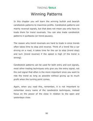 16
Winning Patterns
In this chapter you will learn the winning bullish and bearish
candlestick patterns to maximize profits. Candlestick patterns are
mainly reversal signals, but that does not mean you only have to
trade them for trend reversals. You can also trade candlestick
patterns in pullbacks (or trend pauses).
The reason why trend reversals are hard to trade is since trends
often takes time to stop and reverse. Think of a trend like a car
driving on a road, it takes time for the car to stop (trend stop)
and turn (trend reverse) if the speed is high (if the trend is
strong).
Candlestick patterns can be used for both entry and exit signals,
most other trading techniques only give you the entry signal, not
the exit signal that often is the more important since you want to
ride the trend as long as possible without giving up to much
profit when the turning point comes.
Again, when you read this, remember, it is not important to
remember every name of the candlestick techniques, instead
focus on the power of the close in relation to the open and
yesterdays close.
 
