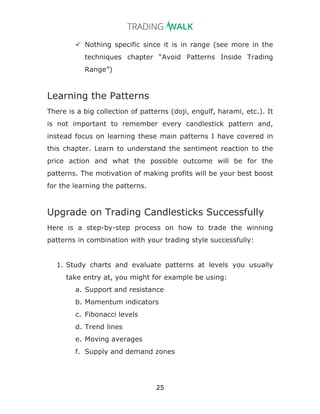 25
ü Nothing specific since it is in range (see more in the
techniques chapter “Avoid Patterns Inside Trading
Range”)
Learning the Patterns
There is a big collection of patterns (doji, engulf, harami, etc.). It
is not important to remember every candlestick pattern and,
instead focus on learning these main patterns I have covered in
this chapter. Learn to understand the sentiment reaction to the
price action and what the possible outcome will be for the
patterns. The motivation of making profits will be your best boost
for the learning the patterns.
Upgrade on Trading Candlesticks Successfully
Here is a step-by-step process on how to trade the winning
patterns in combination with your trading style successfully:
1. Study charts and evaluate patterns at levels you usually
take entry at, you might for example be using:
a. Support and resistance
b. Momentum indicators
c. Fibonacci levels
d. Trend lines
e. Moving averages
f. Supply and demand zones
 