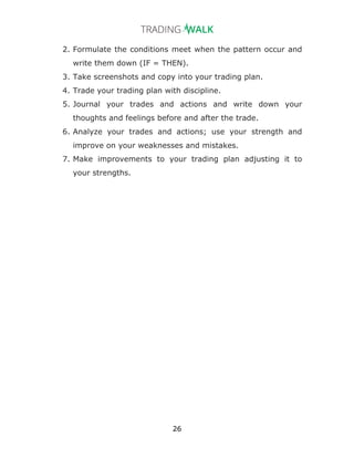 26
2. Formulate the conditions meet when the pattern occur and
write them down (IF = THEN).
3. Take screenshots and copy into your trading plan.
4. Trade your trading plan with discipline.
5. Journal your trades and actions and write down your
thoughts and feelings before and after the trade.
6. Analyze your trades and actions; use your strength and
improve on your weaknesses and mistakes.
7. Make improvements to your trading plan adjusting it to
your strengths.
 