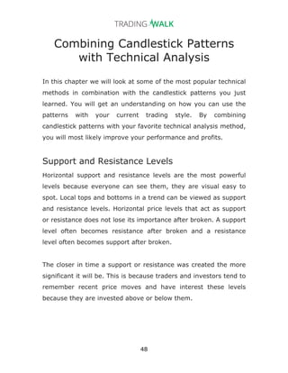 48
Combining Candlestick Patterns
with Technical Analysis
In this chapter we will look at some of the most popular technical
methods in combination with the candlestick patterns you just
learned. You will get an understanding on how you can use the
patterns with your current trading style. By combining
candlestick patterns with your favorite technical analysis method,
you will most likely improve your performance and profits.
Support and Resistance Levels
Horizontal support and resistance levels are the most powerful
levels because everyone can see them, they are visual easy to
spot. Local tops and bottoms in a trend can be viewed as support
and resistance levels. Horizontal price levels that act as support
or resistance does not lose its importance after broken. A support
level often becomes resistance after broken and a resistance
level often becomes support after broken.
The closer in time a support or resistance was created the more
significant it will be. This is because traders and investors tend to
remember recent price moves and have interest these levels
because they are invested above or below them.
 