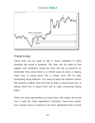 53
Trend Lines
Trend lines can be used to get a visual indication in what
direction the trend is heading. The lines can be used to find
support and resistance levels but they are not as powerful as
horizontal lines since there is a million ways to draw a sloping
trend line. A rising trend line is drawn from left to right
connecting rising bottoms. You need at least two bottoms where
the second is higher than the first to draw a rising trend line. A
falling trend line is drawn from left to right connecting falling
highs.
There are some generalities on trend lines. The longer the trend
line is valid the more significant it become, trend lines drawn
over several years is viewed to be more significant than a trend
 