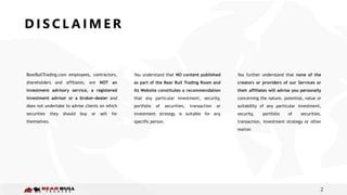 2
BearBullTrading.com employees, contractors,
shareholders and affiliates, are NOT an
investment advisory service, a registered
investment advisor or a broker-dealer and
does not undertake to advise clients on which
securities they should buy or sell for
themselves.
You understand that NO content published
as part of the Bear Bull Trading Room and
its Website constitutes a recommendation
that any particular investment, security,
portfolio of securities, transaction or
investment strategy is suitable for any
specific person.
You further understand that none of the
creators or providers of our Services or
their affiliates will advise you personally
concerning the nature, potential, value or
suitability of any particular investment,
security, portfolio of securities,
transaction, investment strategy or other
matter.
D I S C L A I M E R
 