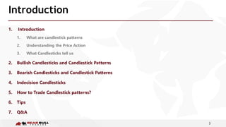 3
Introduction
1. Introduction
1. What are candlestick patterns
2. Understanding the Price Action
3. What Candlesticks tell us
2. Bullish Candlesticks and Candlestick Patterns
3. Bearish Candlesticks and Candlestick Patterns
4. Indecision Candlesticks
5. How to Trade Candlestick patterns?
6. Tips
7. Q&A
 