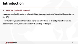 4
Introduction
1. What are Candlestick Patterns?
-Japanese candlestick patterns originated by a Japanese rice trader(Munehisa Homma during
the 17s)
-Few hundred years later the western world was introduced to them by Steve Nison in his
book which is called, Japanese Candlestick Charting Techniques
 