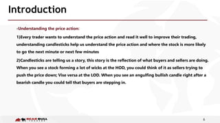 6
Introduction
-Understanding the price action:
1)Every trader wants to understand the price action and read it well to improve their trading,
understanding candlesticks help us understand the price action and where the stock is more likely
to go the next minute or next few minutes
2)Candlesticks are telling us a story, this story is the reflection of what buyers and sellers are doing.
When you see a stock forming a lot of wicks at the HOD, you could think of it as sellers trying to
push the price down; Vise versa at the LOD. When you see an engulfing bullish candle right after a
bearish candle you could tell that buyers are stepping in.
 